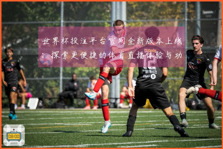 世界杯投注平台官网全新版本上线：探索更便捷的体育直播体验与功能提升