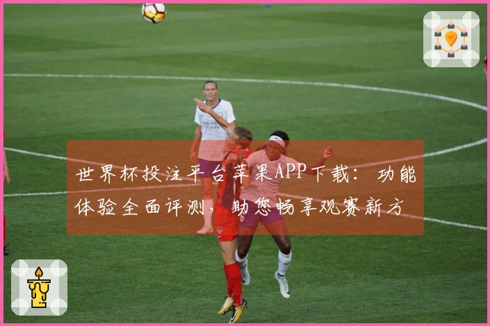 世界杯投注平台苹果APP下载：功能体验全面评测，助您畅享观赛新方式
