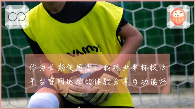 作为长期使用者，我对世界杯投注平台官网地址的体验分享与功能评测